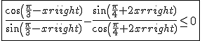 \fbox{\frac{cos(\frac{\pi}{3}-x)}{sin(\frac{\pi}{3}-x)}-\frac{sin(\frac{\pi}{4}+2x)}{cos(\frac{\pi}{4}+2x)}\le0}